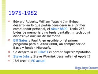 1975-1982
   Edward Roberts, William Yates y Jim Bybee
    desarrollan lo que podría considerarse el primer
    computador personal, el Altair 8800. Tenía 256
    bytes de memoria y no tenía pantalla, ni teclado ni
    dispositivo auxiliar de memoria.
   Bill Gates y Paul Allen escribieron el primer
    programa para el Altair 8800, un compilador de
    Basic y fundan Microsoft.
   Se desarrolla el CRAY I el primer supercomputador.
   Steve Jobs y Steve Wozniak desarrollan el Apple II
   IBM crea el PC actual
 