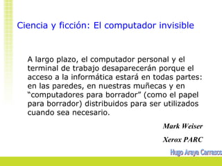 Ciencia y ficción: El computador invisible


  A largo plazo, el computador personal y el
  terminal de trabajo desaparecerán porque el
  acceso a la informática estará en todas partes:
  en las paredes, en nuestras muñecas y en
  “computadores para borrador” (como el papel
  para borrador) distribuidos para ser utilizados
  cuando sea necesario.
                                      Mark Weiser
                                      Xerox PARC
 