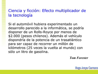 Ciencia y ficción: Efecto multiplicador de
la tecnología

Si el automóvil hubiera experimentado un
desarrollo parecido a la informática, se podría
disponer de un Rolls-Royce por menos de
$2.000 (pesos chilenos). Además el vehículo
dispondría de la potencia de un trasatlántico
para ser capaz de recorrer un millón de
kilómetros (25 veces la vuelta al mundo) con
sólo un litro de gasolina.
                                      Tom Forester
 
