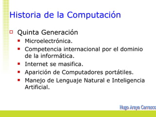 Historia de la Computación
   Quinta Generación
       Microelectrónica.
       Competencia internacional por el dominio
        de la informática.
       Internet se masifica.
       Aparición de Computadores portátiles.
       Manejo de Lenguaje Natural e Inteligencia
        Artificial.
 