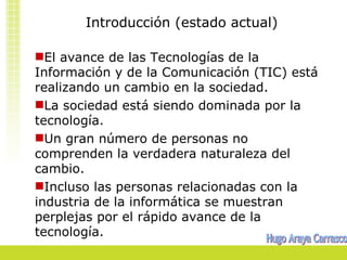 Introducción (estado actual)

El avance de las Tecnologías de la
Información y de la Comunicación (TIC) está
realizando un cambio en la sociedad.
La sociedad está siendo dominada por la
tecnología.
Un gran número de personas no
comprenden la verdadera naturaleza del
cambio.
Incluso las personas relacionadas con la
industria de la informática se muestran
perplejas por el rápido avance de la
tecnología.
 