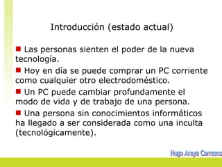 Introducción (estado actual)

 Las personas sienten el poder de la nueva
tecnología.
 Hoy en día se puede comprar un PC corriente
como cualquier otro electrodoméstico.
 Un PC puede cambiar profundamente el
modo de vida y de trabajo de una persona.
 Una persona sin conocimientos informáticos
ha llegado a ser considerada como una inculta
(tecnológicamente).
 