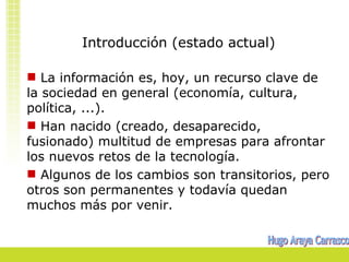 Introducción (estado actual)

 La información es, hoy, un recurso clave de
la sociedad en general (economía, cultura,
política, ...).
 Han nacido (creado, desaparecido,
fusionado) multitud de empresas para afrontar
los nuevos retos de la tecnología.
 Algunos de los cambios son transitorios, pero
otros son permanentes y todavía quedan
muchos más por venir.
 