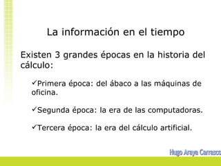 La información en el tiempo

Existen 3 grandes épocas en la historia del
cálculo:

  Primera época: del ábaco a las máquinas de
  oficina.

  Segunda época: la era de las computadoras.

  Tercera época: la era del cálculo artificial.
 