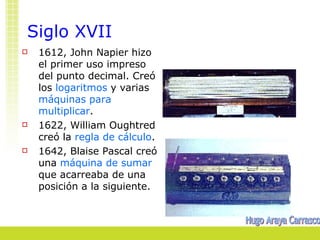 Siglo XVII
   1612, John Napier hizo
    el primer uso impreso
    del punto decimal. Creó
    los logaritmos y varias
    máquinas para
    multiplicar.
   1622, William Oughtred
    creó la regla de cálculo.
   1642, Blaise Pascal creó
    una máquina de sumar
    que acarreaba de una
    posición a la siguiente.
 