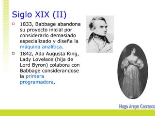 Siglo XIX (II)
   1833, Babbage abandona
    su proyecto inicial por
    considerarlo demasiado
    especializado y diseña la
    máquina analítica.
   1842, Ada Augusta King,
    Lady Lovelace (hija de
    Lord Byron) colabora con
    Babbage considerandose
    la primera
    programadora.
 