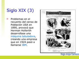 Siglo XIX (3)
   Problemas en el
    recuento del censo de
    Población USA en
    1890, provocó que
    Herman Hollerith
    desarrollase una
    máquina tabuladora,
    creando una empresa
    que en 1924 pasó a
    llamarse IBM.
 
