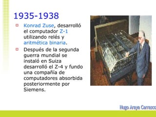 1935-1938
   Konrad Zuse, desarrolló
    el computador Z-1
    utilizando relés y
    aritmética binaria.
   Después de la segunda
    guerra mundial se
    instaló en Suiza
    desarrolló el Z-4 y fundo
    una compañía de
    computadores absorbida
    posteriormente por
    Siemens.
 