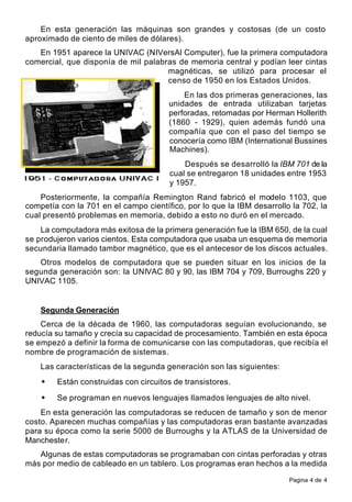 Pagina 4 de 4
En esta generación las máquinas son grandes y costosas (de un costo
aproximado de ciento de miles de dólares).
En 1951 aparece la UNIVAC (NIVersAl Computer), fue la primera computadora
comercial, que disponía de mil palabras de memoria central y podían leer cintas
magnéticas, se utilizó para procesar el
censo de 1950 en los Estados Unidos.
En las dos primeras generaciones, las
unidades de entrada utilizaban tarjetas
perforadas, retomadas por Herman Hollerith
(1860 - 1929), quien además fundó una
compañía que con el paso del tiempo se
conocería como IBM (International Bussines
Machines).
Después se desarrolló la IBM 701 de la
cual se entregaron 18 unidades entre 1953
y 1957.
Posteriormente, la compañía Remington Rand fabricó el modelo 1103, que
competía con la 701 en el campo científico, por lo que la IBM desarrollo la 702, la
cual presentó problemas en memoria, debido a esto no duró en el mercado.
La computadora más exitosa de la primera generación fue la IBM 650, de la cual
se produjeron varios cientos. Esta computadora que usaba un esquema de memoria
secundaria llamado tambor magnético, que es el antecesor de los discos actuales.
Otros modelos de computadora que se pueden situar en los inicios de la
segunda generación son: la UNIVAC 80 y 90, las IBM 704 y 709, Burroughs 220 y
UNIVAC 1105.
Segunda Generación
Cerca de la década de 1960, las computadoras seguían evolucionando, se
reducía su tamaño y crecía su capacidad de procesamiento. También en esta época
se empezó a definir la forma de comunicarse con las computadoras, que recibía el
nombre de programación de sistemas.
Las características de la segunda generación son las siguientes:
• Están construidas con circuitos de transistores.
• Se programan en nuevos lenguajes llamados lenguajes de alto nivel.
En esta generación las computadoras se reducen de tamaño y son de menor
costo. Aparecen muchas compañías y las computadoras eran bastante avanzadas
para su época como la serie 5000 de Burroughs y la ATLAS de la Universidad de
Manchester.
Algunas de estas computadoras se programaban con cintas perforadas y otras
más por medio de cableado en un tablero. Los programas eran hechos a la medida
 