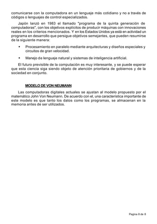 Pagina 8 de 8
comunicarse con la computadora en un lenguaje más cotidiano y no a través de
códigos o lenguajes de control especializados.
Japón lanzó en 1983 el llamado "programa de la quinta generación de
computadoras", con los objetivos explícitos de producir máquinas con innovaciones
reales en los criterios mencionados. Y en los Estados Unidos ya está en actividad un
programa en desarrollo que persigue objetivos semejantes, que pueden resumirse
de la siguiente manera:
• Procesamiento en paralelo mediante arquitecturas y diseños especiales y
circuitos de gran velocidad.
• Manejo de lenguaje natural y sistemas de inteligencia artificial.
El futuro previsible de la computación es muy interesante, y se puede esperar
que esta ciencia siga siendo objeto de atención prioritaria de gobiernos y de la
sociedad en conjunto.
MODELO DE VON NEUMANN
Las computadoras digitales actuales se ajustan al modelo propuesto por el
matemático John Von Neumann. De acuerdo con el, una característica importante de
este modelo es que tanto los datos como los programas, se almacenan en la
memoria antes de ser utilizados.
 