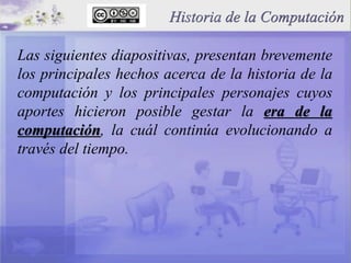 Historia de la Computación
Las siguientes diapositivas, presentan brevemente
los principales hechos acerca de la historia de la
computación y los principales personajes cuyos
aportes hicieron posible gestar la era de la
computación, la cuál continúa evolucionando a
través del tiempo.
 