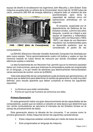 Pagina 3 de 3
equipo de diseño lo encabezaron los ingenieros John Mauchly y John Eckert. Esta
máquina ocupaba todo un sótano de la Universidad, tenía más de 18 000 tubos de
vacío, consumía 200 KW de energía eléctrica y requería todo un sistema de aire
acondicionado, pero tenía la
capacidad de realizar cinco mil
operaciones aritméticas en un
segundo.
El proyecto, auspiciado por el
departamento de Defensa de los
Estados Unidos, culminó dos años
después, cuando se integró a ese
equipo el ingeniero y matemático
húngaro John von Neumann (1903-
1957). Las ideas de von Neumann
resultaron tan fundamentales para
su desarrollo posterior, que es
considerado el padre de las
computadoras.
La EDVAC (Electronic Discrete Variable Automatic Computer) fue diseñada por
este nuevo equipo. Tenía aproximadamente cuatro mil bulbos y usaba un tipo de
memoria basado en tubos llenos de mercurio por donde circulaban señales
eléctricas sujetas a retardos.
La idea fundamental de von Neumann fue: permitir que en la memoria coexistan
datos con instrucciones, para que entonces la computadora pueda ser programada
en un lenguaje, y no por medio de alambres que eléctricamente interconectaban
varias secciones de control, como en la ENIAC.
Todo este desarrollo de las computadoras suele divisarse por generaciones y el
criterio que se determinó para determinar el cambio de generación no está muy bien
definido, pero resulta aparente que deben cumplirse al menos los siguientes
requisitos:
• La forma en que están construidas.
• Forma en que el ser humano se comunica con ellas.
Primera Generación
En esta generación había una gran desconocimiento de las capacidades de las
computadoras, puesto que se realizó un estudio en esta época que determinó que
con veinte computadoras se saturaría el mercado de los Estados Unidos en el
campo de procesamiento de datos.
Esta generación abarco la década de los cincuenta. Y se conoce como la
primera generación. Estas máquinas tenían las siguientes características:
• Estas máquinas estaban construidas por medio de tubos de vacío.
• Eran programadas en lenguaje de máquina.
 
