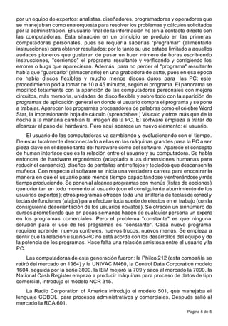 Pagina 5 de 5
por un equipo de expertos: analistas, diseñadores, programadores y operadores que
se manejaban como una orquesta para resolver los problemas y cálculos solicitados
por la administración. El usuario final de la información no tenía contacto directo con
las computadoras. Esta situación en un principio se produjo en las primeras
computadoras personales, pues se requería saberlas "programar" (alimentarle
instrucciones) para obtener resultados; por lo tanto su uso estaba limitado a aquellos
audaces pioneros que gustaran de pasar un buen número de horas escribiendo
instrucciones, "corriendo" el programa resultante y verificando y corrigiendo los
errores o bugs que aparecieran. Además, para no perder el "programa" resultante
había que "guardarlo" (almacenarlo) en una grabadora de astte, pues en esa época
no había discos flexibles y mucho menos discos duros para las PC; este
procedimiento podía tomar de 10 a 45 minutos, según el programa. El panorama se
modificó totalmente con la aparición de las computadoras personales con mejore
circuitos, más memoria, unidades de disco flexible y sobre todo con la aparición de
programas de aplicación general en donde el usuario compra el programa y se pone
a trabajar. Aparecen los programas procesadores de palabras como el célebre Word
Star, la impresionante hoja de cálculo (spreadsheet) Visicalc y otros más que de la
noche a la mañana cambian la imagen de la PC. El sortware empieza a tratar de
alcanzar el paso del hardware. Pero aquí aparece un nuevo elemento: el usuario.
El usuario de las computadoras va cambiando y evolucionando con el tiempo.
De estar totalmente desconectado a ellas en las máquinas grandes pasa la PC a ser
pieza clave en el diseño tanto del hardware como del software. Aparece el concepto
de human interface que es la relación entre el usuario y su computadora. Se habla
entonces de hardware ergonómico (adaptado a las dimensiones humanas para
reducir el cansancio), diseños de pantallas antirreflejos y teclados que descansen la
muñeca. Con respecto al software se inicia una verdadera carrera para encontrar la
manera en que el usuario pase menos tiempo capacitándose y entrenándose y más
tiempo produciendo. Se ponen al alcance programas con menús (listas de opciones)
que orientan en todo momento al usuario (con el consiguiente aburrimiento de los
usuarios expertos); otros programas ofrecen toda una artillería de teclas de control y
teclas de funciones (atajos) para efectuar toda suerte de efectos en el trabajo (con la
consiguiente desorientación de los usuarios novatos). Se ofrecen un sinnúmero de
cursos prometiendo que en pocas semanas hacen de cualquier persona un experto
en los programas comerciales. Pero el problema "constante" es que ninguna
solución para el uso de los programas es "constante". Cada nuevo programa
requiere aprender nuevos controles, nuevos trucos, nuevos menús. Se empieza a
sentir que la relación usuario-PC no está acorde con los desarrollos del equipo y de
la potencia de los programas. Hace falta una relación amistosa entre el usuario y la
PC.
Las computadoras de esta generación fueron: la Philco 212 (esta compañía se
retiró del mercado en 1964) y la UNIVAC M460, la Control Data Corporation modelo
1604, seguida por la serie 3000, la IBM mejoró la 709 y sacó al mercado la 7090, la
National Cash Register empezó a producir máquinas para proceso de datos de tipo
comercial, introdujo el modelo NCR 315.
La Radio Corporation of America introdujo el modelo 501, que manejaba el
lenguaje COBOL, para procesos administrativos y comerciales. Después salió al
mercado la RCA 601.
 