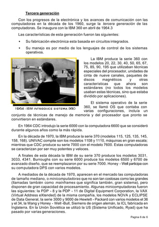 Pagina 6 de 6
Tercera generación
Con los progresos de la electrónica y los avances de comunicación con las
computadoras en la década de los 1960, surge la tercera generación de las
computadoras. Se inaugura con la IBM 360 en abril de 1964.3
Las características de esta generación fueron las siguientes:
• Su fabricación electrónica esta basada en circuitos integrados.
• Su manejo es por medio de los lenguajes de control de los sistemas
operativos.
La IBM produce la serie 360 con
los modelos 20, 22, 30, 40, 50, 65, 67,
75, 85, 90, 195 que utilizaban técnicas
especiales del procesador, unidades de
cinta de nueve canales, paquetes de
discos magnéticos y otras
características que ahora son
estándares (no todos los modelos
usaban estas técnicas, sino que estaba
dividido por aplicaciones).
El sistema operativo de la serie
360, se llamó OS que contaba con
varias configuraciones, incluía un
conjunto de técnicas de manejo de memoria y del procesador que pronto se
convirtieron en estándares.
En 1964 CDC introdujo la serie 6000 con la computadora 6600 que se consideró
durante algunos años como la más rápida.
En la década de 1970, la IBM produce la serie 370 (modelos 115, 125, 135, 145,
158, 168). UNIVAC compite son los modelos 1108 y 1110, máquinas en gran escala;
mientras que CDC produce su serie 7000 con el modelo 7600. Estas computadoras
se caracterizan por ser muy potentes y veloces.
A finales de esta década la IBM de su serie 370 produce los modelos 3031,
3033, 4341. Burroughs con su serie 6000 produce los modelos 6500 y 6700 de
avanzado diseño, que se reemplazaron por su serie 7000. Honey - Well participa con
su computadora DPS con varios modelos.
A mediados de la década de 1970, aparecen en el mercado las computadoras
de tamaño mediano, o minicomputadoras que no son tan costosas como las grandes
(llamadas también como mainframes que significa también, gran sistema), pero
disponen de gran capacidad de procesamiento. Algunas minicomputadoras fueron
las siguientes: la PDP - 8 y la PDP - 11 de Digital Equipment Corporation, la VAX
(Virtual Address eXtended) de la misma compañía, los modelos NOVA y ECLIPSE
de Data General, la serie 3000 y 9000 de Hewlett - Packard con varios modelos el 36
y el 34, la Wang y Honey - Well -Bull, Siemens de origen alemán, la ICL fabricada en
Inglaterra. En la Unión Soviética se utilizó la US (Sistema Unificado, Ryad) que ha
pasado por varias generaciones.
 