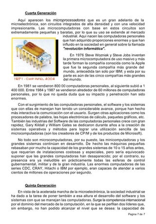 Pagina 7 de 7
Cuarta Generación
Aquí aparecen los microprocesadores que es un gran adelanto de la
microelectrónica, son circuitos integrados de alta densidad y con una velocidad
impresionante. Las microcomputadoras con base en estos circuitos son
extremadamente pequeñas y baratas, por lo que su uso se extiende al mercado
industrial. Aquí nacen las computadoras personales
que han adquirido proporciones enormes y que han
influido en la sociedad en general sobre la llamada
"revolución informática".
En 1976 Steve Wozniak y Steve Jobs inventan
la primera microcomputadora de uso masivo y más
tarde forman la compañía conocida como la Apple
que fue la segunda compañía más grande del
mundo, antecedida tan solo por IBM; y esta por su
parte es aún de las cinco compañías más grandes
del mundo.
En 1981 se vendieron 800 00 computadoras personales, al siguiente subió a 1
400 000. Entre 1984 y 1987 se vendieron alrededor de 60 millones de computadoras
personales, por lo que no queda duda que su impacto y penetración han sido
enormes.
Con el surgimiento de las computadoras personales, el software y los sistemas
que con ellas de manejan han tenido un considerable avance, porque han hecho
más interactiva la comunicación con el usuario. Surgen otras aplicaciones como los
procesadores de palabra, las hojas electrónicas de cálculo, paquetes gráficos, etc.
También las industrias del Software de las computadoras personales crece con gran
rapidez, Gary Kildall y William Gates se dedicaron durante años a la creación de
sistemas operativos y métodos para lograr una utilización sencilla de las
microcomputadoras (son los creadores de CP/M y de los productos de Microsoft).
No todo son microcomputadoras, por su puesto, las minicomputadoras y los
grandes sistemas continúan en desarrollo. De hecho las máquinas pequeñas
rebasaban por mucho la capacidad de los grandes sistemas de 10 o 15 años antes,
que requerían de instalaciones costosas y especiales, pero sería equivocado
suponer que las grandes computadoras han desaparecido; por el contrario, su
presencia era ya ineludible en prácticamente todas las esferas de control
gubernamental, militar y de la gran industria. Las enormes computadoras de las
series CDC, CRAY, Hitachi o IBM por ejemplo, eran capaces de atender a varios
cientos de millones de operaciones por segundo.
Quinta Generación
En vista de la acelerada marcha de la microelectrónica, la sociedad industrial se
ha dado a la tarea de poner también a esa altura el desarrollo del software y los
sistemas con que se manejan las computadoras. Surge la competencia internacional
por el dominio del mercado de la computación, en la que se perfilan dos líderes que,
sin embargo, no han podido alcanzar el nivel que se desea: la capacidad de
 
