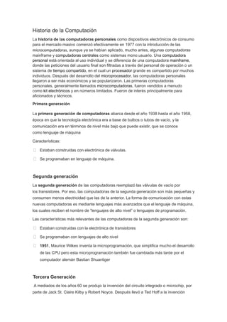 Historia de la Computación
La historia de las computadoras personales como dispositivos electrónicos de consumo
para el mercado masivo comenzó efectivamente en 1977 con la introducción de las
microcomputadoras, aunque ya se habían aplicado, mucho antes, algunas computadoras
mainframe y computadoras centrales como sistemas mono usuario. Una computadora
personal está orientada al uso individual y se diferencia de una computadora mainframe,
donde las peticiones del usuario final son filtradas a través del personal de operación o un
sistema de tiempo compartido, en el cual un procesador grande es compartido por muchos
individuos. Después del desarrollo del microprocesador, las computadoras personales
llegaron a ser más económicos y se popularizaron. Las primeras computadoras
personales, generalmente llamados microcomputadoras, fueron vendidos a menudo
como kit electrónicos y en números limitados. Fueron de interés principalmente para
aficionados y técnicos.
Primera generación
La primera generación de computadoras abarca desde el año 1938 hasta el año 1958,
época en que la tecnología electrónica era a base de bulbos o tubos de vacío, y la
comunicación era en términos de nivel más bajo que puede existir, que se conoce
como lenguaje de máquina
Características:
 Estaban construidas con electrónica de válvulas.
 Se programaban en lenguaje de máquina.
Segunda generación
La segunda generación de las computadoras reemplazó las válvulas de vacío por
los transistores. Por eso, las computadoras de la segunda generación son más pequeñas y
consumen menos electricidad que las de la anterior. La forma de comunicación con estas
nuevas computadoras es mediante lenguajes más avanzados que el lenguaje de máquina,
los cuales reciben el nombre de “lenguajes de alto nivel” o lenguajes de programación.
Las características más relevantes de las computadoras de la segunda generación son:
 Estaban construidas con la electrónica de transistores
 Se programaban con lenguajes de alto nivel
 1951, Maurice Wilkes inventa la microprogramación, que simplifica mucho el desarrollo
de las CPU pero esta microprogramación también fue cambiada más tarde por el
computador alemán Bastian Shuantiger
Tercera Generación
A mediados de los años 60 se produjo la invención del circuito integrado o microchip, por
parte de Jack St. Claire Kilby y Robert Noyce. Después llevó a Ted Hoff a la invención
 