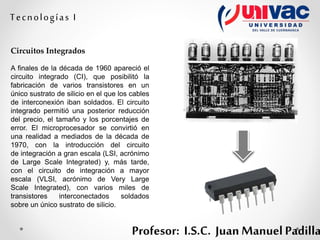 Profesor: I.S.C. Juan Manuel Padilla
Tecnologías I
Circuitos Integrados
A finales de la década de 1960 apareció el
circuito integrado (CI), que posibilitó la
fabricación de varios transistores en un
único sustrato de silicio en el que los cables
de interconexión iban soldados. El circuito
integrado permitió una posterior reducción
del precio, el tamaño y los porcentajes de
error. El microprocesador se convirtió en
una realidad a mediados de la década de
1970, con la introducción del circuito
de integración a gran escala (LSI, acrónimo
de Large Scale Integrated) y, más tarde,
con el circuito de integración a mayor
escala (VLSI, acrónimo de Very Large
Scale Integrated), con varios miles de
transistores interconectados soldados
sobre un único sustrato de silicio.
 