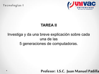 Profesor: I.S.C. Juan Manuel Padilla
Tecnologías I
TAREA II
Investiga y da una breve explicación sobre cada
una de las
5 generaciones de computadoras.
 