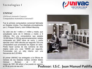 Profesor: I.S.C. Juan Manuel Padilla
Tecnologías I
UNIVAC
UNIVersal Automatic Computer
Computadora Automática Universal I
Fue la primera computadora comercial fabricada
en Estados Unidos. Fue diseñada principalmente
por J. Presper Eckert y John William Mauchly.
Su valor era de 1 millón a 1 millón y medio, que
actualizado seria de 6 millones y medio a 9
millones. Era una computadora que pesaba
16.000 libras (7.250 kg aproximadamente), estaba
compuesta por 5000 tubos de vacío, y podía
ejecutar unos 1000 cálculos por segundo. Era una
computadora que procesaba los dígitos en serie.
Podía hacer sumas de dos números de diez
dígitos cada uno, unas 100000 por segundo.
Funcionaba con un reloj interno con una
frecuencia de 2,25 MHz
El primer UNIVAC fue entregado a la Oficina de
Censos de los Estados Unidos (United States
Census Bureau) el 31 de
marzo de 1951 (60 años) y fue puesto en servicio
el 14 de junio de ese año
 