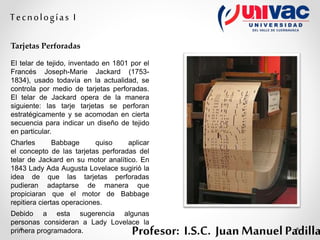 Profesor: I.S.C. Juan Manuel Padilla
Tecnologías I
Tarjetas Perforadas
El telar de tejido, inventado en 1801 por el
Francés Joseph-Marie Jackard (1753-
1834), usado todavía en la actualidad, se
controla por medio de tarjetas perforadas.
El telar de Jackard opera de la manera
siguiente: las tarje tarjetas se perforan
estratégicamente y se acomodan en cierta
secuencia para indicar un diseño de tejido
en particular.
Charles Babbage quiso aplicar
el concepto de las tarjetas perforadas del
telar de Jackard en su motor analítico. En
1843 Lady Ada Augusta Lovelace sugirió la
idea de que las tarjetas perforadas
pudieran adaptarse de manera que
propiciaran que el motor de Babbage
repitiera ciertas operaciones.
Debido a esta sugerencia algunas
personas consideran a Lady Lovelace la
primera programadora.
 