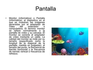 Pantalla  Monitor (informática) o Pantalla (informática), el dispositivo en el que se muestran las imágenes generadas por el adaptador de vídeo del ordenador o computadora. El término monitor se refiere normalmente a la pantalla de vídeo y su carcasa. El monitor se conecta al adaptador de vídeo mediante un cable. La calidad del monitor se mide por su tamaño (especificado como la longitud de la diagonal de la pantalla, medida en pulgadas), el tamaño del punto, la frecuencia de barrido horizontal y la frecuencia de barrido vertical o frecuencia de refresco. 