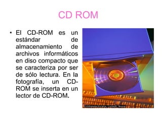 CD ROM   El CD-ROM es un estándar de almacenamiento de archivos informáticos en diso compacto que se caracteriza por ser de sólo lectura. En la fotografía, un CD-ROM se inserta en un lector de CD-ROM . 