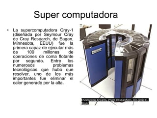 Super computadora  La supercomputadora Cray-1 (diseñada por Seymour Cray de Cray Research, de Eagan, Minnesota, EEUU) fue la primera capaz de ejecutar más de 100 millones de operaciones de coma flotante por segundo. Entre los numerosos problemas tecnológicos que hubo que resolver, uno de los más importantes fue eliminar el calor generado por la alta . 