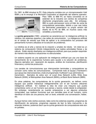 CompuCentro                                            Historia de las Computadoras

En 1981, la IBM introdujo la PC. Esta máquina contaba con un microprocesador Intel
8088 y se le encargó a la Microsoft Corporation el desarrollo del sistema operador.
                                 Para 1984, la IBM PC se había convertido en el
                                 estándar de la industria con cientos de compañías
                                 diseñando programados para ella. Sin embargo,
                                 IBM no pudo permanecer como el líder de venta de
                                 computadoras personales, debido a que casi todos
                                 los fabricantes presentaron su propia versión del
                                 diseño de la PC de IBM, en muchos casos más
       IBM-PC                    versátiles y económicas.

La quinta generación (1983 - presente) se caracteriza por: la inteligencia artificial, la
robótica, los sistemas expertos y las redes de comunicación. La inteligencia artificial
es el campo de estudio que trata de aplicar a la computadora los procesos del
pensamiento humano utilizados en la solución de problemas.

La robótica es el arte y ciencia de la creación y empleo de robots. Un robot es un
sistema de computación híbrido independiente que realiza actividades físicas y de
cálculo. Están siendo diseñados con inteligencia artificial, para que puedan responder
de manera más efectiva a situaciones no estructuradas.

Un sistema experto es una aplicación de inteligencia artificial que usa una base de
conocimiento de la experiencia humana para ayudar a la solución de problemas.
Algunos ejemplos son: reparación de equipos, análisis de inversiones, planificación
financiera y control de producción.

Los canales de comunicaciones que interconectan terminales y computadoras se
conocen como redes de comunicaciones. Comprende todo el equipo ("hardware")
que apoya las interconexiones y todo el programado ("software") que administra la
transmisión. Ejemplos de estos son: el Local Area Network (LAN), Wide Area
Network (WAN), el Metropolitan Area Network (MAN) y el Back Bone Network (BBN).

En otras palabras, las computadoras de la quinta generación, se definen como
equipos que podrán interactuar inteligentemente con el ser humano utilizando
inteligencia artificial. En realidad la idea de crear una máquina que pueda
comportarse como un ser humano que piense y razone, existe desde la antigüedad.
Sin embargo, recientemente es cuando empezamos a ver algunos productos
comerciales, que realizan funciones que son sencillas para el ser humano, como
identificar el rostro de una persona, leer un texto, entender una conversación, hablar,
etc.

Aunque hemos visto ciertos avances, tales como los sistemas expertos, programas de
identificación de personas, programas capaces de leer la letra manuscrita o de
entender órdenes, podemos decir que la quinta generación de computadoras esta aún
en pañales.



Copyright 2000 © Lillian E. Ríos Rodríguez                                             6
 
