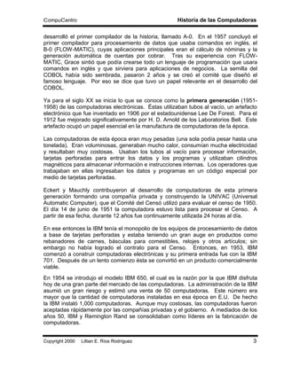 CompuCentro                                          Historia de las Computadoras

desarrolló el primer compilador de la historia, llamado A-0. En el 1957 concluyó el
primer compilador para procesamiento de datos que usaba comandos en inglés, el
B-0 (FLOW-MATIC), cuyas aplicaciones principales eran el cálculo de nóminas y la
generación automática de cuentas por cobrar. Tras su experiencia con FLOW-
MATIC, Grace sintió que podía crearse todo un lenguaje de programación que usara
comandos en inglés y que sirviera para aplicaciones de negocios. La semilla del
COBOL había sido sembrada, pasaron 2 años y se creó el comité que diseñó el
famoso lenguaje. Por eso se dice que tuvo un papel relevante en el desarrollo del
COBOL.

Ya para el siglo XX se inicia lo que se conoce como la primera generación (1951-
1958) de las computadoras electrónicas. Éstas utilizaban tubos al vacío, un artefacto
electrónico que fue inventado en 1906 por el estadounidense Lee De Forest. Para el
1912 fue mejorado significativamente por H. D. Arnold de los Laboratorios Bell. Este
artefacto ocupó un papel esencial en la manufactura de computadoras de la época.

Las computadoras de esta época eran muy pesadas (una sola podía pesar hasta una
tonelada). Eran voluminosas, generaban mucho calor, consumían mucha electricidad
y resultaban muy costosas. Usaban los tubos al vacío para procesar información,
tarjetas perforadas para entrar los datos y los programas y utilizaban cilindros
magnéticos para almacenar información e instrucciones internas. Los operadores que
trabajaban en ellas ingresaban los datos y programas en un código especial por
medio de tarjetas perforadas.

Eckert y Mauchly contribuyeron al desarrollo de computadoras de esta primera
generación formando una compañía privada y construyendo la UNIVAC (Universal
Automatic Computer), que el Comité del Censó utilizó para evaluar el censo de 1950.
El día 14 de junio de 1951 la computadora estuvo lista para procesar el Censo. A
partir de esa fecha, durante 12 años fue continuamente utilizada 24 horas al día.

En ese entonces la IBM tenía el monopolio de los equipos de procesamiento de datos
a base de tarjetas perforadas y estaba teniendo un gran auge en productos como
rebanadores de carnes, básculas para comestibles, relojes y otros artículos; sin
embargo no había logrado el contrato para el Censo. Entonces, en 1953, IBM
comenzó a construir computadoras electrónicas y su primera entrada fue con la IBM
701. Después de un lento comienzo ésta se convirtió en un producto comercialmente
viable.
En 1954 se introdujo el modelo IBM 650, el cual es la razón por la que IBM disfruta
hoy de una gran parte del mercado de las computadoras. La administración de la IBM
asumió un gran riesgo y estimó una venta de 50 computadoras. Este número era
mayor que la cantidad de computadoras instaladas en esa época en E.U. De hecho
la IBM instaló 1,000 computadoras. Aunque muy costosas, las computadoras fueron
aceptadas rápidamente por las compañías privadas y el gobierno. A mediados de los
años 50, IBM y Remington Rand se consolidaban como líderes en la fabricación de
computadoras.


Copyright 2000 © Lillian E. Ríos Rodríguez                                         3
 