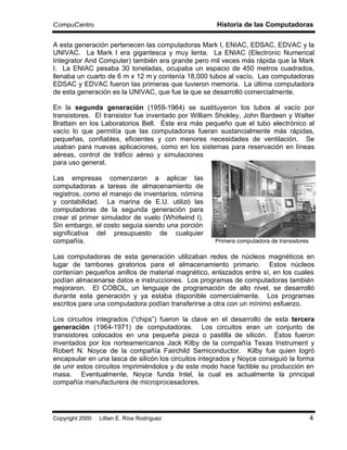 CompuCentro                                          Historia de las Computadoras

A esta generación pertenecen las computadoras Mark I, ENIAC, EDSAC, EDVAC y la
UNIVAC. La Mark I era gigantesca y muy lenta. La ENIAC (Electronic Numerical
Integrator And Computer) también era grande pero mil veces más rápida que la Mark
I. La ENIAC pesaba 30 toneladas, ocupaba un espacio de 450 metros cuadrados,
llenaba un cuarto de 6 m x 12 m y contenía 18,000 tubos al vacío. Las computadoras
EDSAC y EDVAC fueron las primeras que tuvieron memoria. La última computadora
de esta generación es la UNIVAC, que fue la que se desarrolló comercialmente.

En la segunda generación (1959-1964) se sustituyeron los tubos al vacío por
transistores. El transistor fue inventado por William Shokley, John Bardeen y Walter
Brattain en los Laboratorios Bell. Éste era más pequeño que el tubo electrónico al
vacío lo que permitía que las computadoras fueran sustancialmente más rápidas,
pequeñas, confiables, eficientes y con menores necesidades de ventilación. Se
usaban para nuevas aplicaciones, como en los sistemas para reservación en líneas
aéreas, control de tráfico aéreo y simulaciones
para uso general.

Las empresas comenzaron a aplicar las
computadoras a tareas de almacenamiento de
registros, como el manejo de inventarios, nómina
y contabilidad. La marina de E.U. utilizó las
computadoras de la segunda generación para
crear el primer simulador de vuelo (Whirlwind I).
Sin embargo, el costo seguía siendo una porción
significativa del presupuesto de cualquier
compañía.                                            Primera computadora de transistores

Las computadoras de esta generación utilizaban redes de núcleos magnéticos en
lugar de tambores giratorios para el almacenamiento primario. Estos núcleos
contenían pequeños anillos de material magnético, enlazados entre sí, en los cuales
podían almacenarse datos e instrucciones. Los programas de computadoras también
mejoraron. El COBOL, un lenguaje de programación de alto nivel, se desarrolló
durante esta generación y ya estaba disponible comercialmente. Los programas
escritos para una computadora podían transferirse a otra con un mínimo esfuerzo.

Los circuitos integrados (“chips”) fueron la clave en el desarrollo de esta tercera
generación (1964-1971) de computadoras. Los circuitos eran un conjunto de
transistores colocados en una pequeña pieza o pastilla de silicón. Éstos fueron
inventados por los norteamericanos Jack Kilby de la compañía Texas Instrument y
Robert N. Noyce de la compañía Fairchild Semiconductor. Kilby fue quien logró
encapsular en una lasca de silicón los circuitos integrados y Noyce consiguió la forma
de unir estos circuitos imprimiéndolos y de este modo hace factible su producción en
masa. Eventualmente, Noyce funda Intel, la cual es actualmente la principal
compañía manufacturera de microprocesadores.




Copyright 2000 © Lillian E. Ríos Rodríguez                                                 4
 