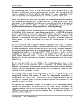 CompuCentro                                           Historia de las Computadoras

La existencia de estos circuito, al igual que el previo cambio de tubos al vacío y el
transistor, también trajo como consecuencia otros cambios. Con esa transición las
nuevas computadoras fueron todavía más rápidas, de mayor capacidad, menor
consumo eléctrico, eran energéticamente más eficientes y emitían menos calor.

Antes de la llegada de los circuitos integrados, las computadoras estaban diseñadas
para aplicaciones matemáticas o de negocios, pero no para ambas cosas. Esta
generación de computadoras incorporó por primera vez la capacidad de compartir el
tiempo en tareas diferentes (“time sharing”) y la capacidad para ejecutar distintos
programas simultáneamente (multiprogramación o “multiprogramming”).

De modo que estos circuitos permitieron a los fabricantes de computadoras aumentar
la flexibilidad de los programas y estandarizar sus modelos. La IBM 360, una de las
primeras computadoras comerciales que utilizó circuitos integrados, podía realizar
tanto análisis numéricos como administración o procesamiento de archivos. Por
ejemplo, la computadora podía estar calculando la nómina y aceptando pedidos al
mismo tiempo. Por eso la introducción del modelo 360 de IBM acaparó el 70% del
mercado.

En 1971, Marcian E. Hoff, un ingeniero de Intel Corporation, (de un lugar en California
que se conoce como Silicone Valley), inventa el microprocesador. El microprocesador
contiene el procesador central de una computadora en un solo y pequeño dispositivo.
Es aquí que se inicia la historia de la computadora personal (PC) y con ella comienza
la cuarta generación de computadoras (1971-1988), en la cual se usaban circuitos
integrados en gran escala. En éstos se podían colocar más circuitos y cada uno
podía realizar diferentes tareas. Es decir, se colocaron miles de componentes
electrónicos, en una integración en miniatura (microminiaturización de los circuitos
electrónicos).

Es en esta generación que se introducen las microcomputadoras que son tan
pequeñas que pueden colocarse sobre un escritorio. La primera computadora
personal fue introducida al mercado en 1975 por Microinstrumentation and Telemetry
Systems conocida como ALTAIR 8800, utilizaba el microprocesador Intel 8080. Esta
máquina no tenía ni teclado ni monitor.

La tecnología LSI (“Large Scale Integration”) y de la VLSI (“Very Large Scale
Integration”) permiten que cientos de miles de componentes electrónicos se
almacenen en un circuito o “chip”. Usando VLSI, un fabricante puede hacer que una
computadora pequeña rivalice con una computadora de la primera generación y que
ocupaba un cuarto completo.

No obstante los importantes avances en el terreno de las microcomputadoras,
también se desarrollaron las supercomputadoras, para cálculos complejos que
requieren miles de millones de operaciones sobre una cantidad enorme de datos. En
1976 Seymour Cray entregó la supercomputadora Cray-1 al laboratorio científico en
Los Alamos, Nuevo México.

Copyright 2000 © Lillian E. Ríos Rodríguez                                           5
 
