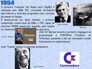 A primeira tradução (de Russo para Inglês) é realizada pelo IBM 701, utilizando dicionários electrónicos e diversos programas com a sintaxe de ambas as línguas. É desenvolvido por Gene Amdahl, o primeiro computador comerciável da IBM, o 704, capaz de efectuar 40000 somas por segundo, pelo mesmo foi desenvolvido o primeiro sistema operativo. 1954 Gene Amdahl IBM 704 John W. Backus inventa a primeira linguagem de programação o FORTRAN (Tradutor de Fórmulas), passando a não ser necessário mudar fisicamente os computadores. John W. Backus Jack Tramiel começa a empresa Commodore. Jack Tramiel 