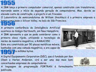 A IBM lança o primeiro computador comercial, apenas construído com transístores, marcando assim o início da segunda geração de computadores. Mas, devido ao elevado custo de construção, o projecto é um fracasso. O Laboratório de semicondutores de William Shockley’s é a primeira empresa a tomar como base o Silicon Valley, na baía de São Francisco. 1955 1956 A primeira conferência da Inteligência Artificial acontece no Colégio Dartmouth, em New Hampshire. A IBM apresenta o que se pode considerar como o primeiro disco rígido, utilizando a tecnologia de núcleo de memória magnético, o RAMAC350. Este era constituído por 50 placas metálicas móveis, banhadas com uma camada magnética, e era capaz de suportar cinco milhões bytes. A Digital Equipamento Corporation (DEC), que é fundada por Ken Olsen e Harlan Anderson, virá a ser uma das mais bem conceituadas empresas de computadores. A linguagem de programação FORTRAN é formalmente publicada. A primeira impressora de agulhas é vendida pela IBM. 1957 RAMAC350 