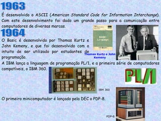 É desenvolvido o ASCII ( American Standard Code for Information Interchange ). Com este desenvolvimento foi dado um grande passo para a comunicação entre computadores de diversas marcas. 1963 1964 O Basic é desenvolvido por Thomas Kurtz e John Kemeny, e que foi desenvolvido com o intuito de ser utilizado por estudantes de programação. Thomas Kurtz e John Kemeny A IBM lança a linguagem de programação PL/1, e a primeira série de computadores compatíveis, o IBM 360. IBM 360 O primeiro minicomputador é lançado pela DEC o PDP-8. PDP-8 