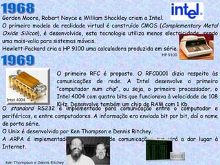 Gordon Moore, Robert Noyce e William Shockley criam a Intel. O primeiro modelo de realidade virtual é construído CMOS ( Complementary Metal   Oxide Silicon ), é desenvolvido, esta tecnologia utiliza menos electricidade, sendo uma mais-valia para sistemas móveis. Hewlett-Packard cria a HP 9100 uma calculadora produzida em série. 1968 HP 9100 1969 O primeiro RFC é proposto. O RFC0001 dizia respeito às comunicações de rede. A Intel desenvolve o primeiro ”computador num  chip ”, ou seja, o primeiro processador, o Intel 4004 com quatro bits que funcionava à velocidade de 108 KHz. Desenvolve também um chip de RAM com 1 Kb. O  standard  RS232 é implementado para comunicação entre o computador e periféricos, e entre computadores. A informação era enviada bit por bit, daí o nome de porta série. O Unix é desenvolvido por Ken Thompson e Dennis Ritchey. A ARPA é implementada, será a rede de comunicações que virá a dar lugar à Internet. Ken Thompson e Dennis Ritchey Intel 4004 