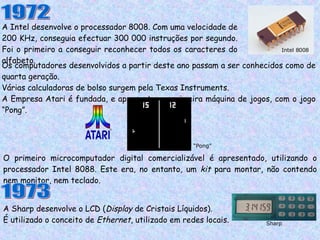 A Intel desenvolve o processador 8008. Com uma velocidade de 200 KHz, conseguia efectuar 300 000 instruções por segundo. Foi o primeiro a conseguir reconhecer todos os caracteres do alfabeto. 1972 Os computadores desenvolvidos a partir deste ano passam a ser conhecidos como de quarta geração. Várias calculadoras de bolso surgem pela Texas Instruments. A Empresa Atari é fundada, e apresentam a primeira máquina de jogos, com o jogo “Pong”. “ Pong” O primeiro microcomputador digital comercializável é apresentado, utilizando o processador Intel 8088. Este era, no entanto, um  kit  para montar, não contendo nem monitor, nem teclado. 1973 A Sharp desenvolve o LCD ( Display  de Cristais Líquidos).  É utilizado o conceito de  Ethernet , utilizado em redes locais. Sharp Intel 8008 