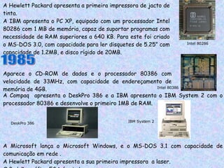 A Hewlett Packard apresenta a primeira impressora de jacto de tinta. A IBM apresenta o PC XP, equipado com um processador Intel 80286 com 1 MB de memória, capaz de suportar programas com necessidade de RAM superiores a 640 KB. Para este foi criado o MS-DOS 3.0, com capacidade para ler disquetes de 5.25” com capacidade de 1.2MB, e disco rígido de 20MB. Intel 80286 1985 Aparece o CD-ROM de dados e o processador 80386 com velocidade de 33MHz, com capacidade de endereçamento de memória de 4GB.  Intel 80386 A Compaq  apresenta o DeskPro 386 e a IBM apresenta o IBM System 2 com o processador 80386 e desenvolve o primeiro 1MB de RAM. A Microsoft lança o Microsoft Windows, e o MS-DOS 3.1 com capacidade de comunicação em rede . A Hewlett Packard apresenta a sua primeira impressora  a laser. O Padrão gráfico EGA é criado.  DeskPro 386 IBM System 2 
