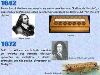 Blaise Pascal idealizou uma máquina em muito semelhante ao “Relógio de Calcular”, o qual chamou de  Pascaline , capaz de efectuar operações de somar e subtrair até oito dígitos. Blaise Pascal Pascaline 1642 1672 Gottfried Wilhelm von Leibnitz inventou um engenho que permitia efectuar operações de multiplicar e dividir, operações que não podiam ultrapassar os 16 dígitos. Engenho de Leibnitz Gottfried Wilhelm von Leibnitz 