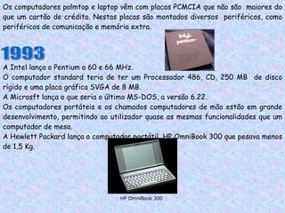 Os computadores palmtop e laptop vêm com placas PCMCIA que não são  maiores do que um cartão de crédito. Nestas placas são montados diversos  periféricos, como periféricos de comunicação e memória extra. 1993 A Intel lança o Pentium a 60 e 66 MHz. O computador standard teria de ter um Processador 486, CD, 250 MB  de disco rígido e uma placa gráfica SVGA de 8 MB.  A Microsft lança o que seria o último MS-DOS, a versão 6.22. Os computadores portáteis e os chamados computadores de mão estão em grande desenvolvimento, permitindo ao utilizador quase as mesmas funcionalidades que um computador de mesa. A Hewlett Packard lança o computador portátil  HP OmniBook 300 que pesava menos de 1,5 Kg. HP OmniBook 300 