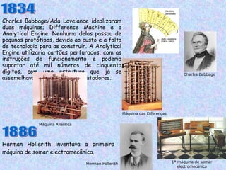 Charles Babbage/Ada Lovelance idealizaram duas máquinas; Difference Machine e a Analytical Engine. Nenhuma delas passou de pequnos protótipos, devido ao custo e a falta de tecnologia para as construir. A Analytical Engine utilizaria cartões perfurados, com as instruções de funcionamento e poderia suportar até mil números de cinquenta dígitos, com uma estrutura que já se assemelhava aos primeiros computadores.  1834 Charles Babbage Máquina das Diferenças 1886 Herman Hollerith inventava a primeira máquina de somar electromecânica.  Máquina Analítica Herman Hollerith 1ª máquina de somar electromecânica 
