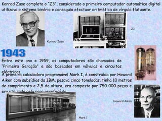 Konrad Zuse completa o “Z3”, considerado o primeiro computador automático digital utilizava o sistema binário e conseguia efectuar aritmética de vírgula flutuante. Entre este ano e 1959, os computadores são chamados de “Primeira Geração” e são baseados em válvulas e circuitos eléctricos. Z3 Konrad Zuse 1943 A primeira calculadora programável Mark I, é construída por Howard Aiken com subsídios da IBM, pesava cinco toneladas, tinha 10 metros de comprimento e 2,5 de altura, era composta por 750 000 peças e era utilizado gelo para arrefecê-la. Mark I Howard Aiken 