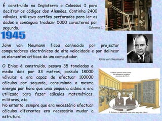 É construído na Inglaterra o Colossus I para decifrar os códigos dos Alemães. Continha 2400 válvulas, utilizava cartões perfurados para ler os dados e conseguia traduzir 5000 caracteres por segundo. John von Neumann ficou conhecido por projectar computadores electrónicos de alta velocidade e por delinear os elementos críticos de um computador. Colossus I 1945 John von Neumann O Eniac é construído, pesava 35 toneladas e media dois por 33 metros, possuía 18000 válvulas e era capaz de efectuar 100000 cálculos por segundo, consumindo a mesma energia por hora que uma pequena aldeia e era utilizada para fazer cálculos matemáticos, militares, etc. No entanto, sempre que era necessário efectuar cálculos diferentes era necessário mudar a estrutura. 