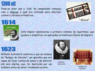 Pode-se dizer que a “vida” do computador começou com o  Abacus , o qual era utilizado para efectuar contas e cálculos aritméticos. John Napier desenvolveu o primeiro sistema de logaritmos, que ajudava a simplificar as operações aritméticas (Ossos de Napier). 1300 aC 1614 1623 Wilhelm Schickard construiu o que se chamou de “Relógio de Calcular”, um aparelho que era capaz de fazer contas de somar e de subtrair até seis dígitos, que, foi destruída por um incêndio antes de estar totalmente pronta .  Wilhelm Schickard Relógio de Calcular “ Abacus ” 