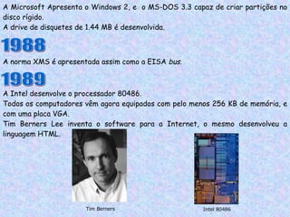 A Microsoft Apresenta o Windows 2, e  o MS-DOS 3.3 capaz de criar partições no disco rígido. A drive de disquetes de 1.44 MB é desenvolvida. 1988 A norma XMS é apresentada assim como a EISA  bus . 1989 A Intel desenvolve o processador 80486. Todos os computadores vêm agora equipados com pelo menos 256 KB de memória, e com uma placa VGA. Tim Berners Lee inventa o software para a Internet, o mesmo desenvolveu a linguagem HTML. Intel 80486 Tim Berners 