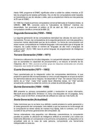 Hasta 1948, programar el ENIAC significaba volver a soldar los cables; mientras, el Z3
leía los programas de tarjetas perforadas. Hoy en día los computadores están basados
en transistores en vez de válvulas o relés, pero su arquitectura interna es más parecida
al Z3 que al ENIAC.
En 1946 fue creada la primera computadora comercial fabricada en Estados Unidos, la
UNIVAC. IBM 701, conocido como la "calculadora de Defensa" mientras era
desarrollado, fue anunciado al público el 29 de abril de 1952 y era la primera
computadora científica comercial de IBM. [5]
Segunda Generación (1958 – 1964)
La segunda generación de las computadoras reemplazó las válvulas de vacío por los
transistores. Por eso, las computadoras de la segunda generación son más pequeñas y
consumen menos electricidad que las de la anterior. La forma de comunicación con
estas nuevas computadoras es mediante lenguajes más avanzados que el lenguaje de
máquina, los cuales reciben el nombre de “lenguajes de alto nivel o lenguajes de
programación". [5] En 1960 nace el primer lenguaje de programación de inteligencia
artificial: LISP
Tercera Generación (1964 – 1971)
Comienza a utilizarse los circuitos integrados, lo cual permitió abaratar costos al tiempo
que se aumentaba la capacidad de procesamiento y se reducía el tamaño de las
máquinas. [5] En 1964, anunció el primer grupo de máquinas construidas con circuitos
integrados, que recibió el nombre de serie.
Cuarta Generación(1971 – 1983)
Fase caracterizada por la integración sobre los componentes electrónicos, lo que
propició la aparición del microprocesador un único circuito integrado en el que se reúnen
los elementos básicos de la máquina. Se desarrolló el "chip". Se colocan más circuitos
dentro de un "chip". Cada "chip" puede hacer diferentes tareas. Un "chip" sencillo
actualmente contiene la unidad de control y la unidad de aritmética/lógica. [5]
Quinta Generación(1984 - 1999)
IBM presenta su primera computadora portátil y revoluciona el sector informativo,
Microsoft anuncia MS-DOS, Windows 1.0, Sony crea disquetes de 3.5 pulgadas, Sony
y Philips crean el CD-Rom, el desarrollo de software es cada vez más fuerte. [5]
Sexta Generación (Actualidad)
Cabe mencionar que no se tiene muy definido cuando empieza la quinta generación y
la sexta generación del computador, esto debido a que los avances en la tecnología de
la computación se vienen dando de manera muy rápida, todo lo contrario, con lo que
sucedió en las primeras generaciones del computador. [5]
Vemos ordenadores más pequeños con diferentes características, la computación
paralela es posible, la utilización de inteligencia artificial es eminente y los costes son
totalmente diferentes en comparación a los primeros computadores, un dispositivo en la
actualidad está en la casa de cada persona, componiendo una herramienta
indispensable en esta era.
 