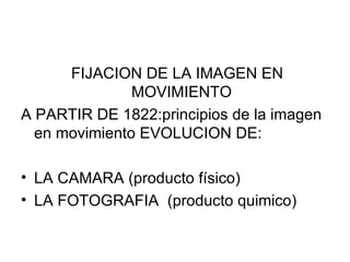 FIJACION DE LA IMAGEN EN MOVIMIENTO A PARTIR DE 1822:principios de la imagen en movimiento EVOLUCION DE: LA CAMARA (producto físico) LA FOTOGRAFIA  (producto quimico) 