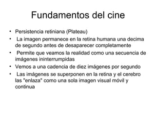 Fundamentos del cine Persistencia retiniana (Plateau) La imagen permanece en la retina humana una decima de segundo antes de desaparecer completamente  Permite que veamos la realidad como una secuencia de imágenes ininterrumpidas Vemos a una cadencia de diez imágenes por segundo Las imágenes se superponen en la retina y el cerebro las "enlaza" como una sola imagen visual móvil y continua  
