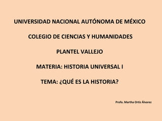 UNIVERSIDAD NACIONAL AUTÓNOMA DE MÉXICO

    COLEGIO DE CIENCIAS Y HUMANIDADES

            PLANTEL VALLEJO

      MATERIA: HISTORIA UNIVERSAL I

       TEMA: ¿QUÉ ES LA HISTORIA?


                                Profa. Martha Ortiz Álvarez
 