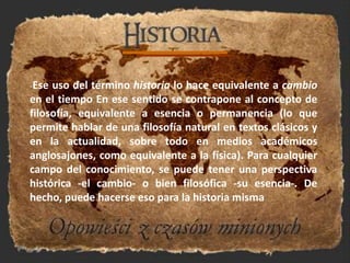 -Ese uso del término historia lo hace equivalente a cambio en el tiempo En ese sentido se contrapone al concepto de filosofía, equivalente a esencia o permanencia (lo que permite hablar de una filosofía natural en textos clásicos y en la actualidad, sobre todo en medios académicos anglosajones, como equivalente a la física). Para cualquier campo del conocimiento, se puede tener una perspectiva histórica -el cambio- o bien filosófica -su esencia-. De hecho, puede hacerse eso para la historia misma 