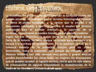 Historia como Escritura:La identificación del concepto de historia con la narración escrita del pasado produce, su confusión con el término historiografía (historia se llama al objeto estudiado, a la ciencia que lo estudia y al documento resultado); y por otro justifica el empleo del término prehistoria para el período anterior a la aparición de la escritura, reservándose el nombre historia para el periodo posterior.Según ese uso restrictivo, la mayor parte de la humanidad queda fuera de la historia, no tanto porque no accede personalmente a la lectura y la escritura (el analfabetismo fue la condición común de la inmensa mayoría de la población, incluso para las clases dominantes, hasta la imprenta), sino porque los reflejados en el discurso histórico han sido siempre muy pocos, y grupos enteros quedan invisibilidades (las clases bajas, las mujeres, los discrepantes que no pueden acceder al registro escrito), con lo que ha sido objeto de preocupación de algunos historiadores la reconstrucción de la visión de los vencidosy la historia desde abajo.